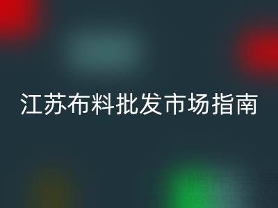 江蘇布料批發市場指南：探尋蘇州、常熟等產業集聚地